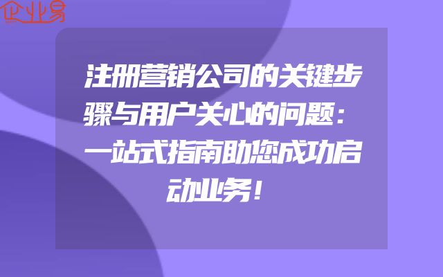 注册营销公司的关键步骤与用户关心的问题：一站式指南助您成功启动业务！