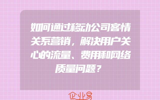 如何通过移动公司客情关系营销，解决用户关心的流量、费用和网络质量问题？