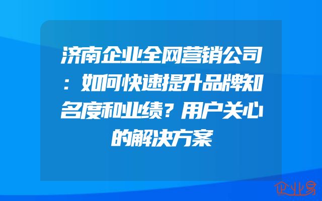 济南企业全网营销公司：如何快速提升品牌知名度和业绩？用户关心的解决方案