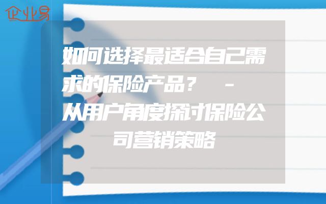 如何选择最适合自己需求的保险产品？ - 从用户角度探讨保险公司营销策略