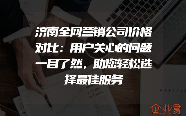 济南全网营销公司价格对比：用户关心的问题一目了然，助您轻松选择最佳服务