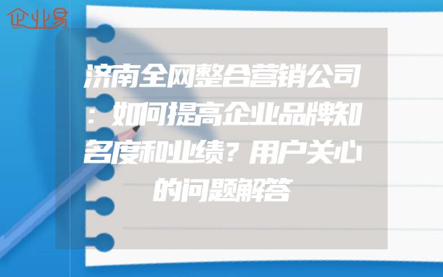 济南全网整合营销公司：如何提高企业品牌知名度和业绩？用户关心的问题解答