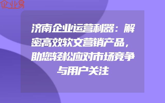 济南企业运营利器：解密高效软文营销产品，助您轻松应对市场竞争与用户关注