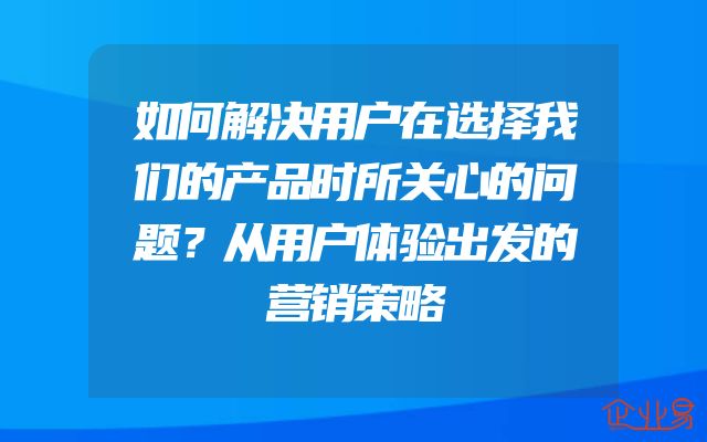 如何解决用户在选择我们的产品时所关心的问题？从用户体验出发的营销策略