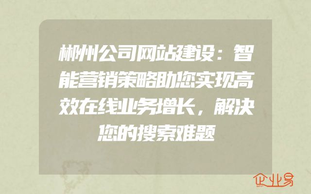 郴州公司网站建设：智能营销策略助您实现高效在线业务增长，解决您的搜索难题