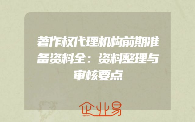 著作权代理机构前期准备资料全：资料整理与审核要点