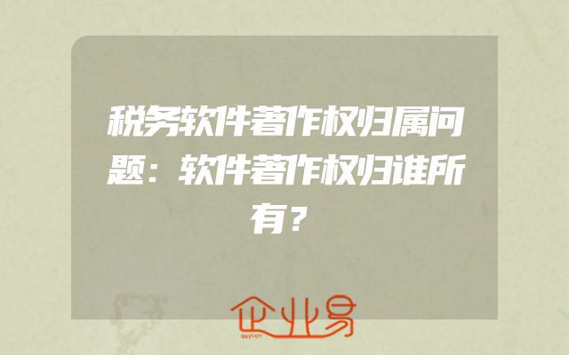 税务软件著作权归属问题：软件著作权归谁所有？