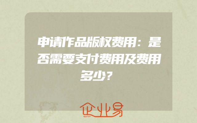 申请作品版权费用：是否需要支付费用及费用多少？