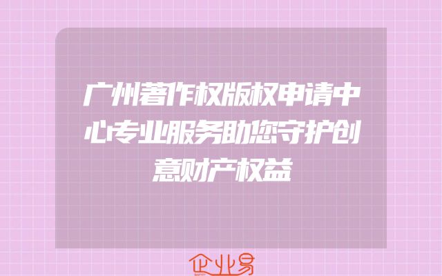 广州著作权版权申请中心专业服务助您守护创意财产权益