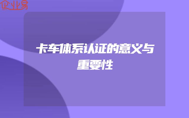 卡车体系认证的意义与重要性
