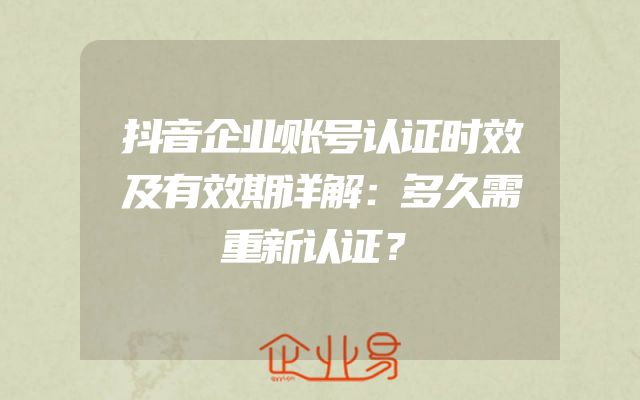 抖音企业账号认证时效及有效期详解：多久需重新认证？