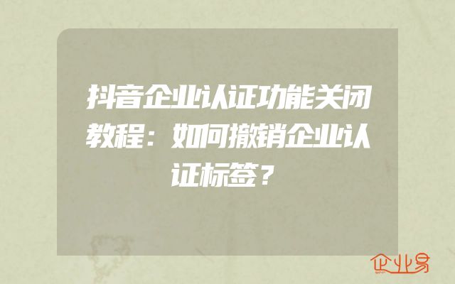 抖音企业认证功能关闭教程：如何撤销企业认证标签？