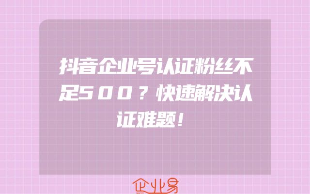 抖音企业号认证粉丝不足500？快速解决认证难题！