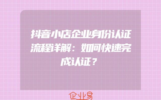 抖音小店企业身份认证流程详解：如何快速完成认证？