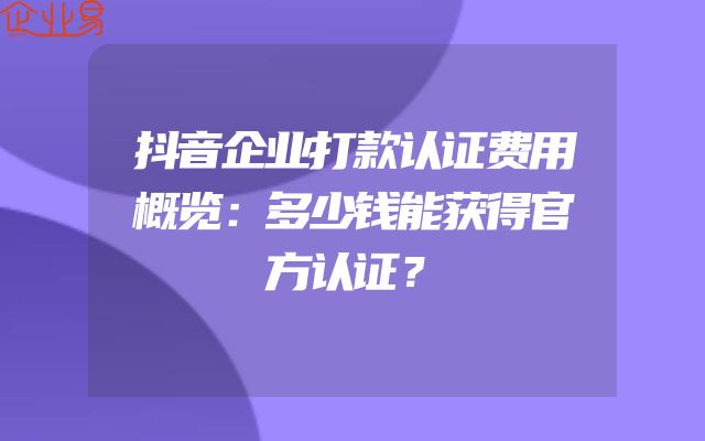 抖音企业打款认证费用概览：多少钱能获得官方认证？