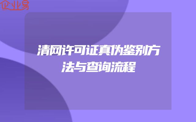 清网许可证真伪鉴别方法与查询流程