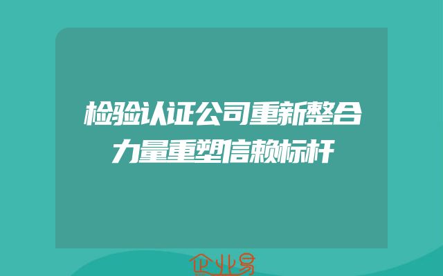 检验认证公司重新整合力量重塑信赖标杆