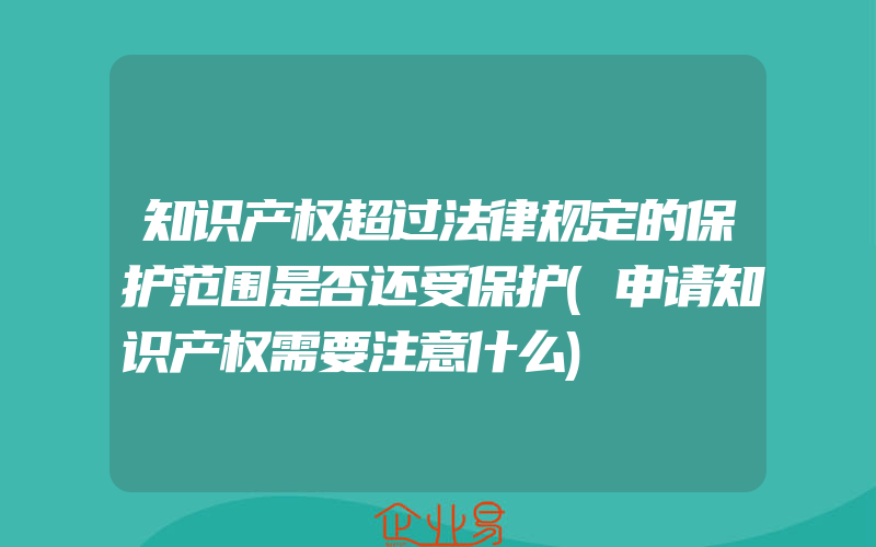 知识产权超过法律规定的保护范围是否还受保护(申请知识产权需要注意什么)