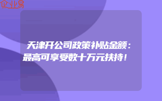 天津开公司政策补贴金额：最高可享受数十万元扶持！