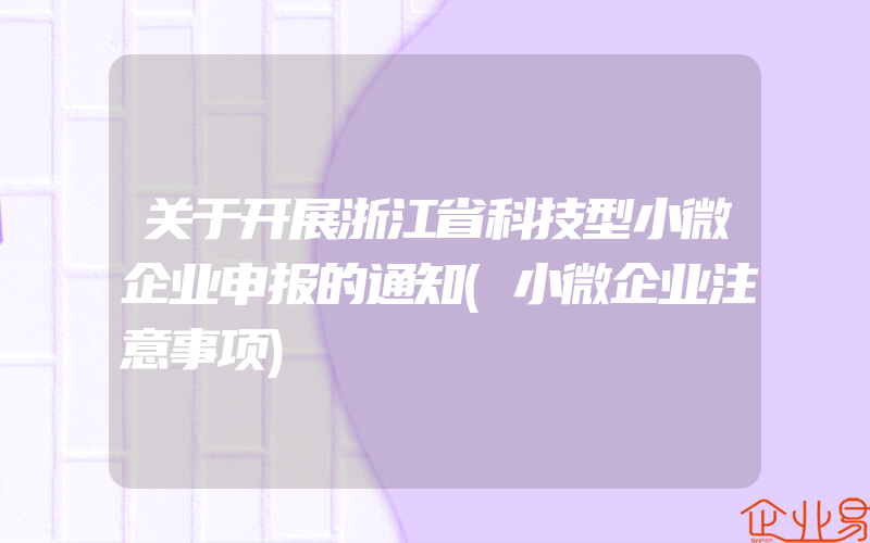 关于开展浙江省科技型小微企业申报的通知(小微企业注意事项)