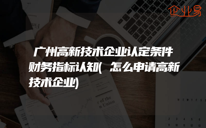 广州高新技术企业认定条件财务指标认知(怎么申请高新技术企业)