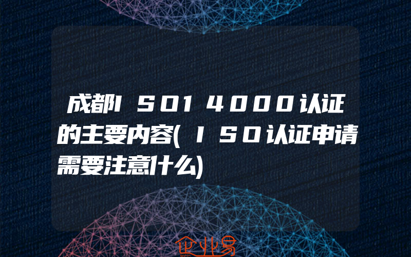 成都ISO14000认证的主要内容(ISO认证申请需要注意什么)