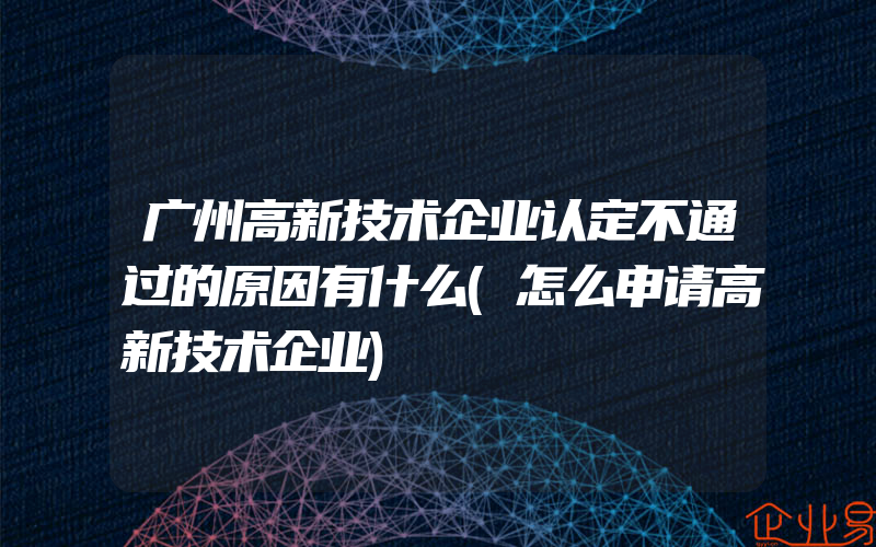 广州高新技术企业认定不通过的原因有什么(怎么申请高新技术企业)