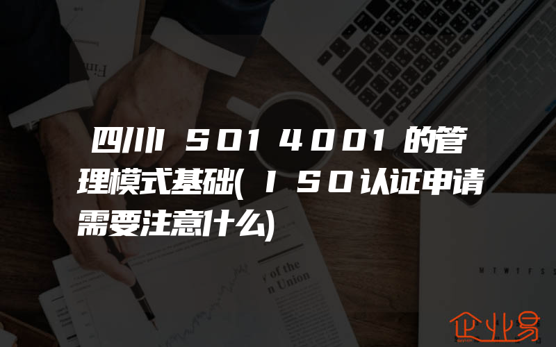 四川ISO14001的管理模式基础(ISO认证申请需要注意什么)