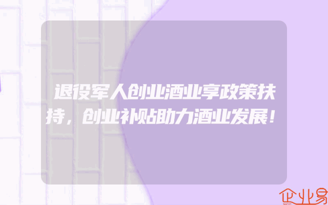 退役军人创业酒业享政策扶持，创业补贴助力酒业发展！