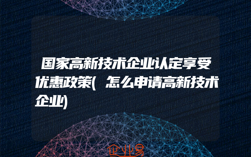 国家高新技术企业认定享受优惠政策(怎么申请高新技术企业)