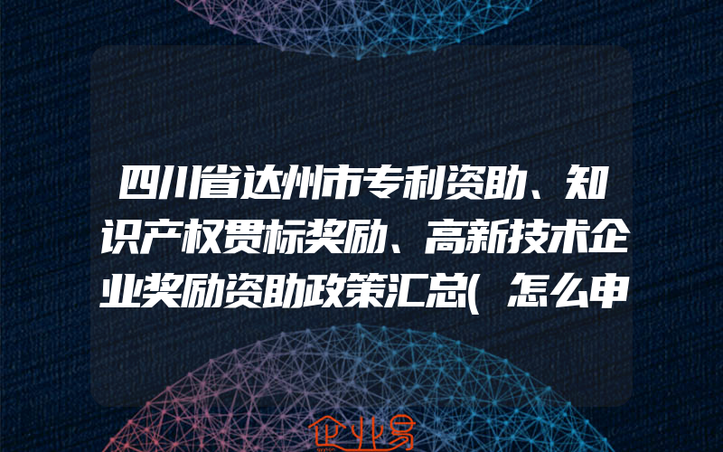 四川省达州市专利资助、知识产权贯标奖励、高新技术企业奖励资助政策汇总(怎么申请贯标)