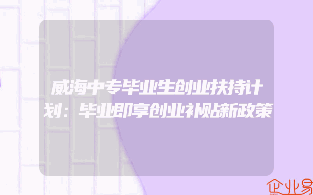 威海中专毕业生创业扶持计划：毕业即享创业补贴新政策