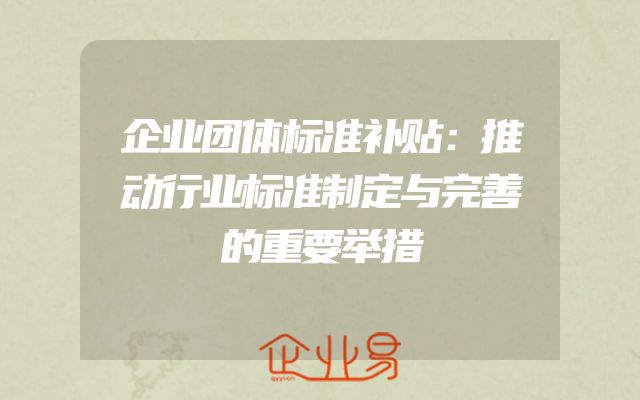 企业团体标准补贴：推动行业标准制定与完善的重要举措