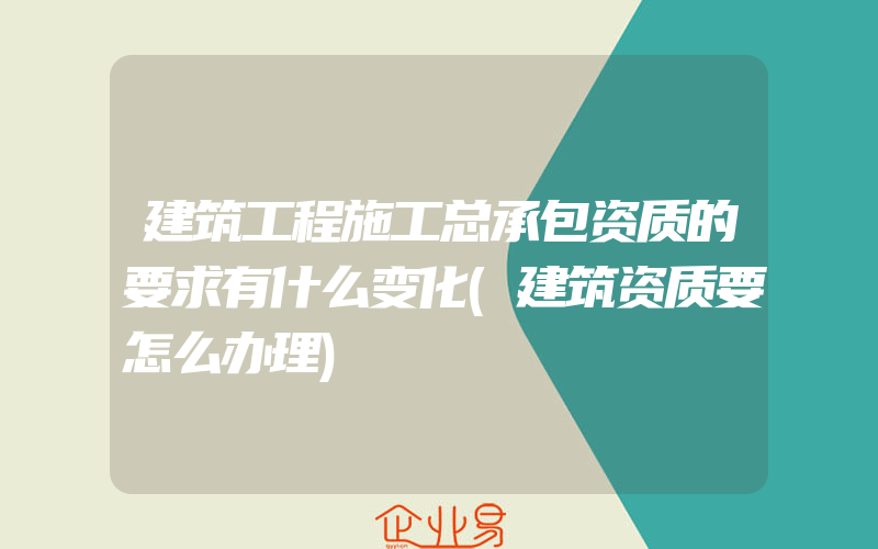 建筑工程施工总承包资质的要求有什么变化(建筑资质要怎么办理)