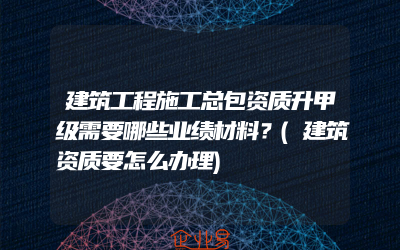 建筑工程施工总包资质升甲级需要哪些业绩材料？(建筑资质要怎么办理)