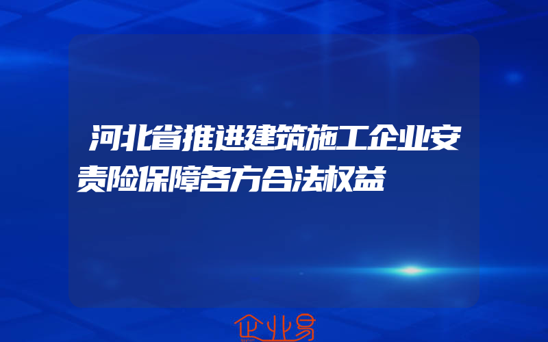河北省推进建筑施工企业安责险保障各方合法权益