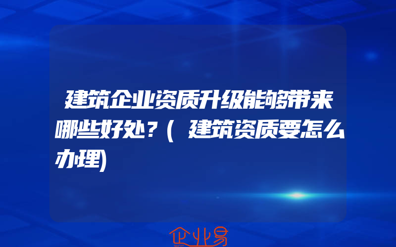 建筑企业资质升级能够带来哪些好处？(建筑资质要怎么办理)