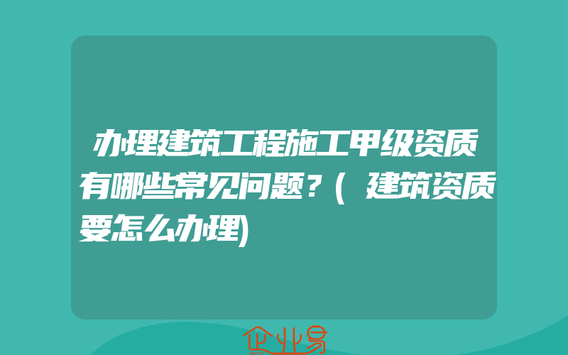 办理建筑工程施工甲级资质有哪些常见问题？(建筑资质要怎么办理)