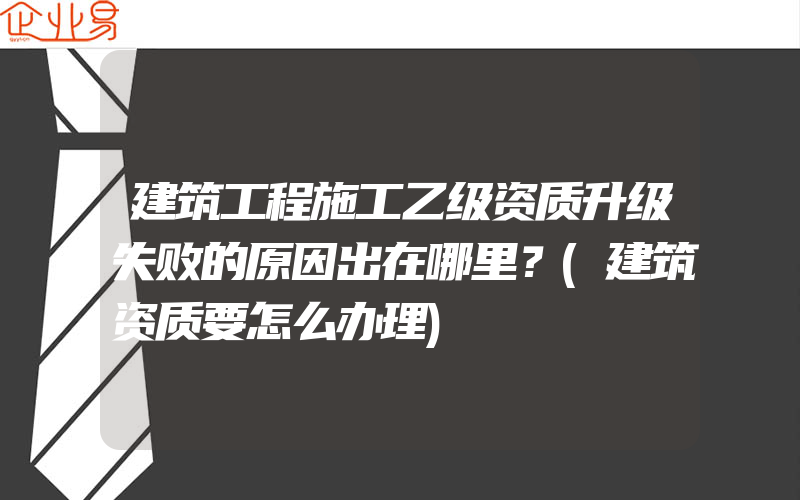 建筑工程施工乙级资质升级失败的原因出在哪里？(建筑资质要怎么办理)