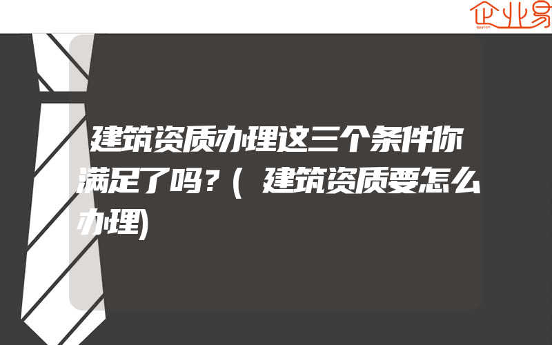 建筑资质办理这三个条件你满足了吗？(建筑资质要怎么办理)