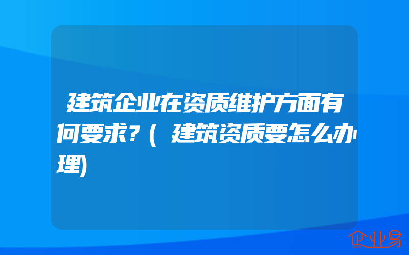 建筑企业在资质维护方面有何要求？(建筑资质要怎么办理)