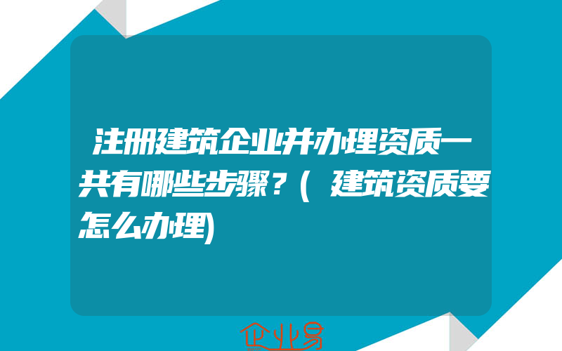 注册建筑企业并办理资质一共有哪些步骤？(建筑资质要怎么办理)