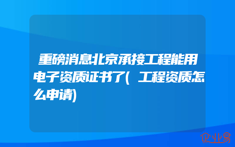 重磅消息北京承接工程能用电子资质证书了(工程资质怎么申请)