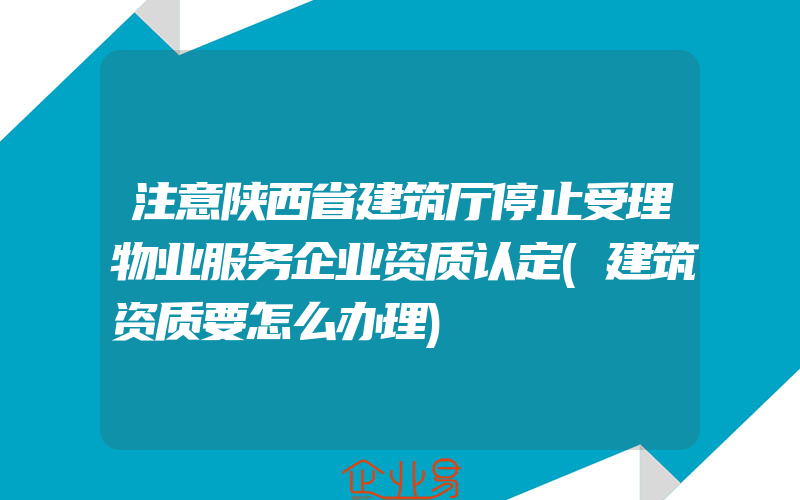 注意陕西省建筑厅停止受理物业服务企业资质认定(建筑资质要怎么办理)