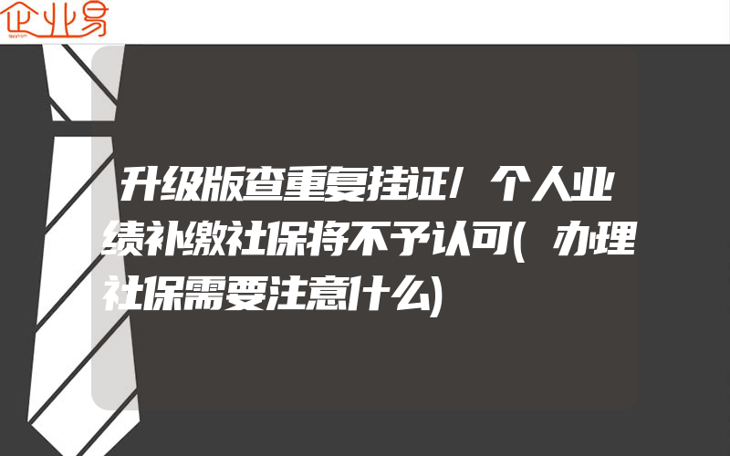 升级版查重复挂证/个人业绩补缴社保将不予认可(办理社保需要注意什么)