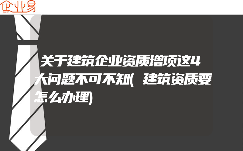 关于建筑企业资质增项这4大问题不可不知(建筑资质要怎么办理)