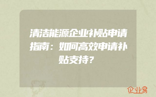 清洁能源企业补贴申请指南：如何高效申请补贴支持？