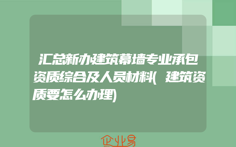 汇总新办建筑幕墙专业承包资质综合及人员材料(建筑资质要怎么办理)