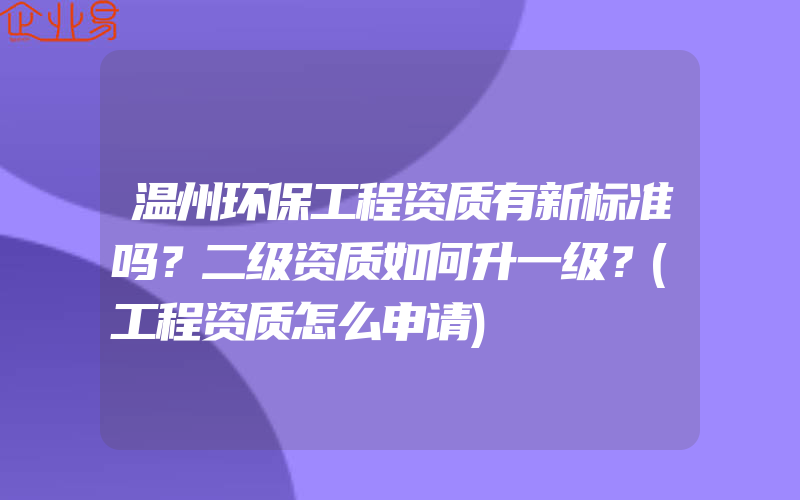 温州环保工程资质有新标准吗？二级资质如何升一级？(工程资质怎么申请)