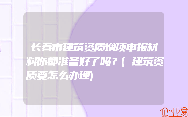 长春市建筑资质增项申报材料你都准备好了吗？(建筑资质要怎么办理)